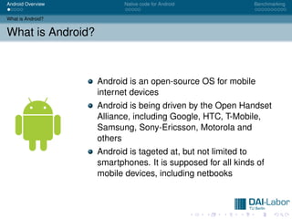 Android Overview          Native code for Android           Benchmarking


What is Android?


What is Android?



                   Android is an open-source OS for mobile
                   internet devices
                   Android is being driven by the Open Handset
                   Alliance, including Google, HTC, T-Mobile,
                   Samsung, Sony-Ericsson, Motorola and
                   others
                   Android is tageted at, but not limited to
                   smartphones. It is supposed for all kinds of
                   mobile devices, including netbooks
 