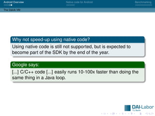 Android Overview                 Native code for Android             Benchmarking


The Dalvik VM




      Why not speed-up using native code?
      Using native code is still not supported, but is expected to
      become part of the SDK by the end of the year.

      Google says:
      [...] C/C++ code [...] easily runs 10-100x faster than doing the
      same thing in a Java loop.
 