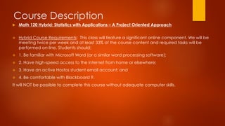 Course Description
v  Hybrid Course Requirements: This class will feature a significant online component. We will be
meeting twice per week and at least 33% of the course content and required tasks will be
performed on-line. Students should: 
v  1. Be familiar with Microsoft Word (or a similar word processing software); 
v  2. Have high-speed access to the internet from home or elsewhere;
v  3. Have an active Hostos student email account; and
v  4. Be comfortable with Blackboard 9.
It will NOT be possible to complete this course without adequate computer skills.
u  Math 120 Hybrid: Statistics with Applications – A Project Oriented Approach
 