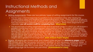 Instructional Methods and
Assignments
u  Writing Assignments: There are two primary types of writing assignments for this course.
u  The first type is informal responses to questions to be completed online after viewing the
corresponding videos and reading the corresponding lesson notes. These questions will ask you
to use statistical thinking as well as explain how you expect to use the concepts and techniques
from the homework in preparing your end-of-semester project. While these assignments are
ungraded, you will receive credit for completing them. (Blog Entries)
u  The second type of writing assignment is the end-of-semester project in which you will analyze a
problem concerning human development using statistical tools. This project will proceed in
three stages. First, you will submit written univariate analyses of some demographic variables.
Second, you will submit bivariate analyses relating the variables to one another in pairs. Finally,
you will look at the data overall; by this third stage you will be very familiar with the data, so you
will now discuss their overall importance. You will synthesize your work from the first two stages in
a single report. The written work for the first two stages is revisable and will be graded. The final
stage is also a graded formal assignment. (Data Analysis Project Stages)
u  Exams: All exams are closed book and closed notes except for reference pages which
will contain all of the necessary formulas in addition to the necessary statistical tables. It
will be a relatively complete list of formulas we will use throughout the semester and you
will have it shortly after the course starts. Calculators will be necessary. Foreign and
English language dictionaries are permitted. (Administered in class)
 
