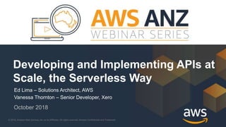 © 2018, Amazon Web Services, Inc. or its Affiliates. All rights reserved. Amazon Confidential and Trademark© 2018, Amazon Web Services, Inc. or its Affiliates. All rights reserved. Amazon Confidential and Trademark
Ed Lima – Solutions Architect, AWS
Vanessa Thornton – Senior Developer, Xero
October 2018
Developing and Implementing APIs at
Scale, the Serverless Way
 