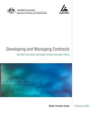 Developing and Managing Contracts
Getting the right outcome, paying the right price
Better Practice Guide February 2007
BetterPracticeGuideJanuary2006DevelopingandManagingContracts
www.anao.gov.au
www.finance.gov.au
Z0026635
ISBNNo.0642808961
©CommonwealthofAustralia2006
COPYRIGHTINFORMATION
Thisworkiscopyright.ApartfromanyuseaspermittedundertheCopyrightAct1968,nopartmay
bereproducedbyanyprocesswithoutpriorwrittenpermissionfromtheCommonwealth.
Requestsandinquiriesconcerningreproductionandrightsshouldbeaddressedtothe
CommonwealthCopyrightAdministration,Attorney-General’sDepartment,RobertGarranOffices,
NationalCircuit,CanberraACT2600http://www.ag.gov.au/cca
ForquestionsorcommentsontheGuidemaybereferredtotheANAOattheaddressbelow.
ThePublicationsManager
AustralianNationalAuditOffice
GPOBox707
CanberraACT2601
Email:webmaster@anao.gov.au
Website:http://www.anao.gov.au
 