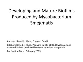 Developing and Mature Biofilms
Produced by Mycobacterium
Smegmatis
Authors: Benedict Khoo, Poonam Gulati
Citation: Benedict Khoo, Poonam Gulati. 2009. Developing and
mature biofilms produced by mycobacterium smegmatis.
Publication Date : February 2009
 