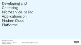 Developing and
Operating
Microservice-based
Applications on
Modern Cloud
Platforms
Michael J. O’Sullivan
Advisory Software Engineer,
IBM API Connect
MichaelOSullivan@ie.ibm.com
 