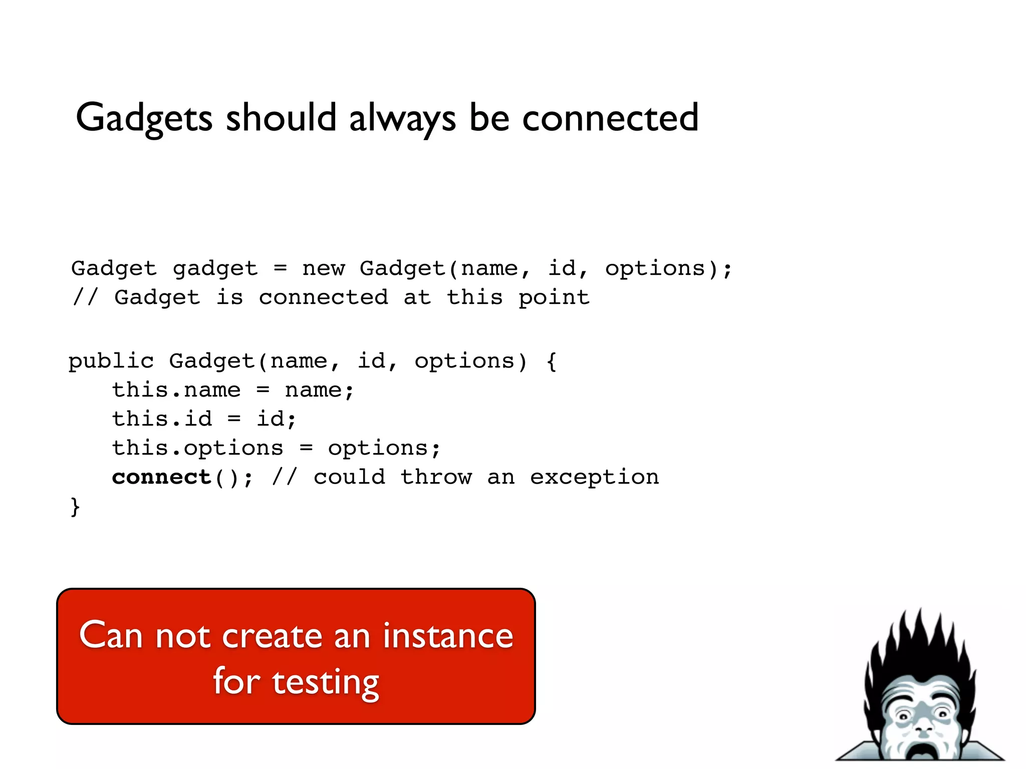 Gadget gadget = new Gadget(name, id, options);!
// Gadget is connected at this point
public Gadget(name, id, options) {!
this.name = name;!
this.id = id;!
this.options = options;!
connect(); // could throw an exception!
}
Gadgets should always be connected
Can not create an instance
for testing
 