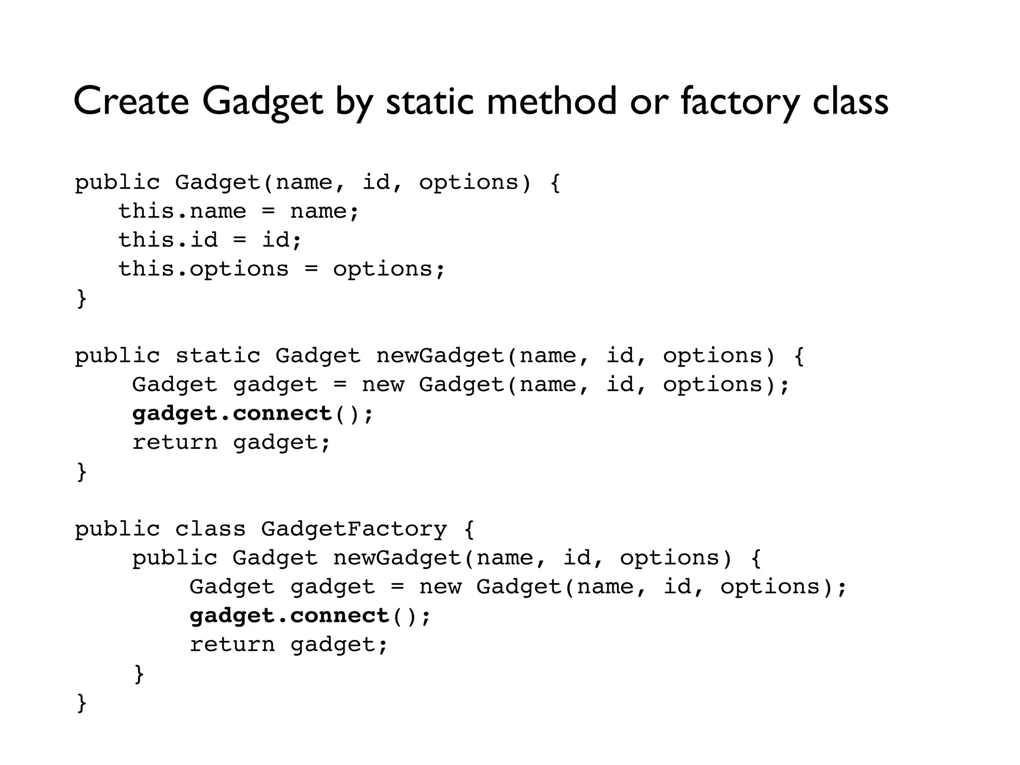 Create Gadget by static method or factory class
public Gadget(name, id, options) {!
this.name = name;!
this.id = id;!
this.options = options; !
}!
!
public static Gadget newGadget(name, id, options) {!
Gadget gadget = new Gadget(name, id, options);!
gadget.connect();!
return gadget;!
}!
!
public class GadgetFactory {!
public Gadget newGadget(name, id, options) {!
Gadget gadget = new Gadget(name, id, options);!
gadget.connect();!
return gadget;!
} !
}
 