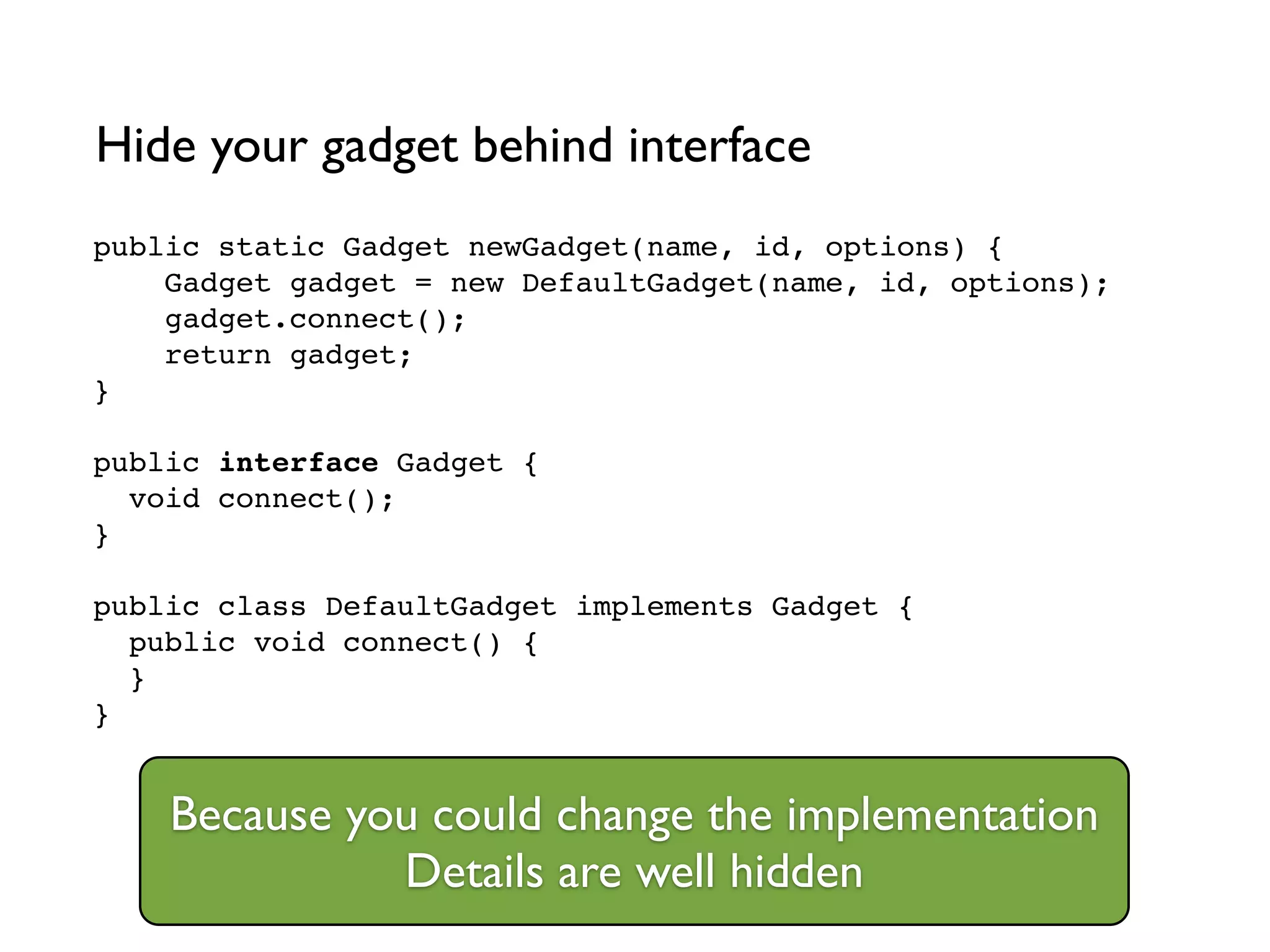 public static Gadget newGadget(name, id, options) {!
Gadget gadget = new DefaultGadget(name, id, options);!
gadget.connect();!
return gadget;!
}!
!
public interface Gadget {!
void connect();!
}!
!
public class DefaultGadget implements Gadget {!
public void connect() {!
}!
}
Hide your gadget behind interface
Because you could change the implementation	

Details are well hidden
 
