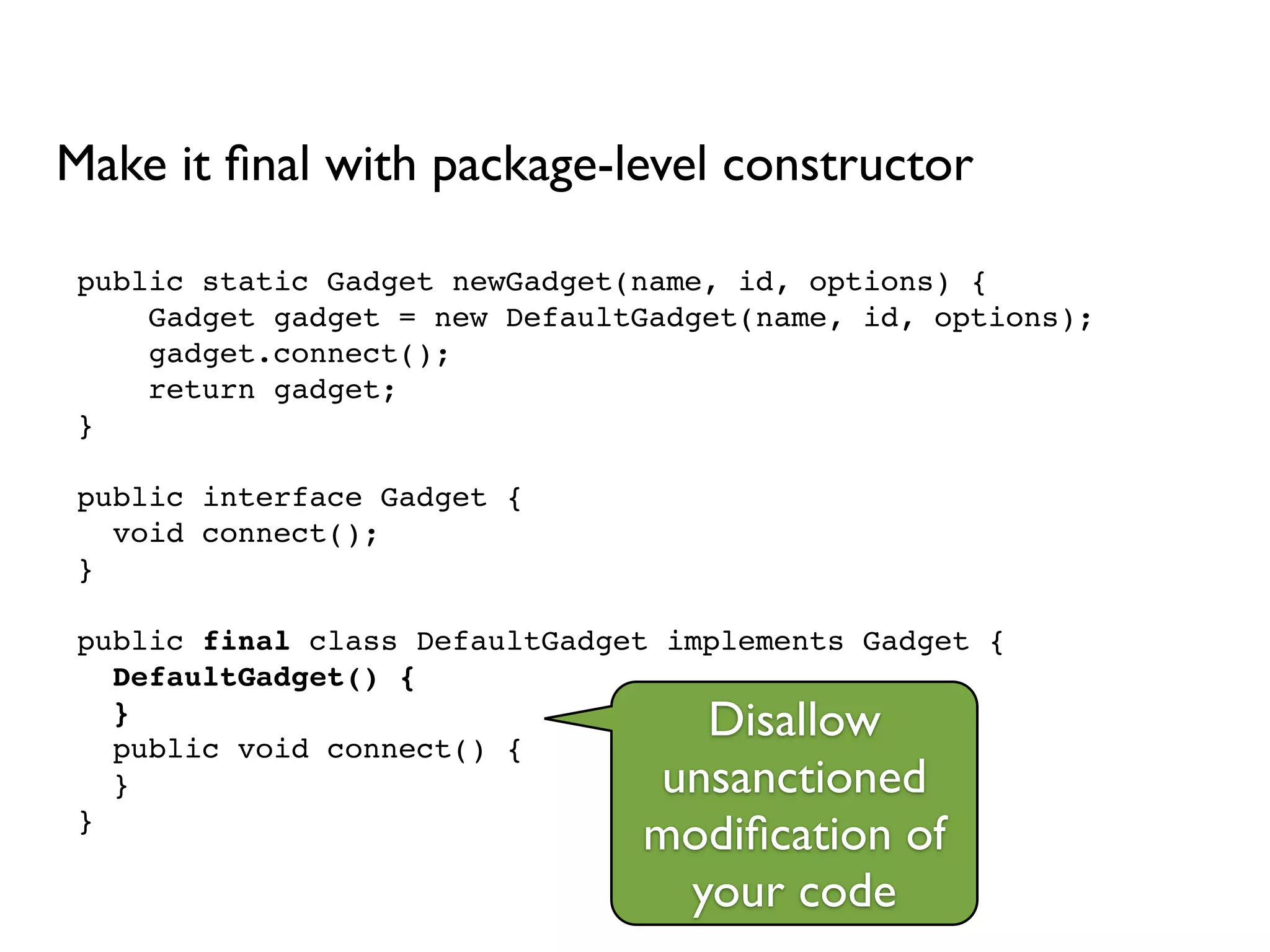 public static Gadget newGadget(name, id, options) {!
Gadget gadget = new DefaultGadget(name, id, options);!
gadget.connect();!
return gadget;!
}!
!
public interface Gadget {!
void connect();!
}!
!
public final class DefaultGadget implements Gadget {!
DefaultGadget() {!
}!
public void connect() {!
}!
}
Make it ﬁnal with package-level constructor
Disallow
unsanctioned
modiﬁcation of
your code
 