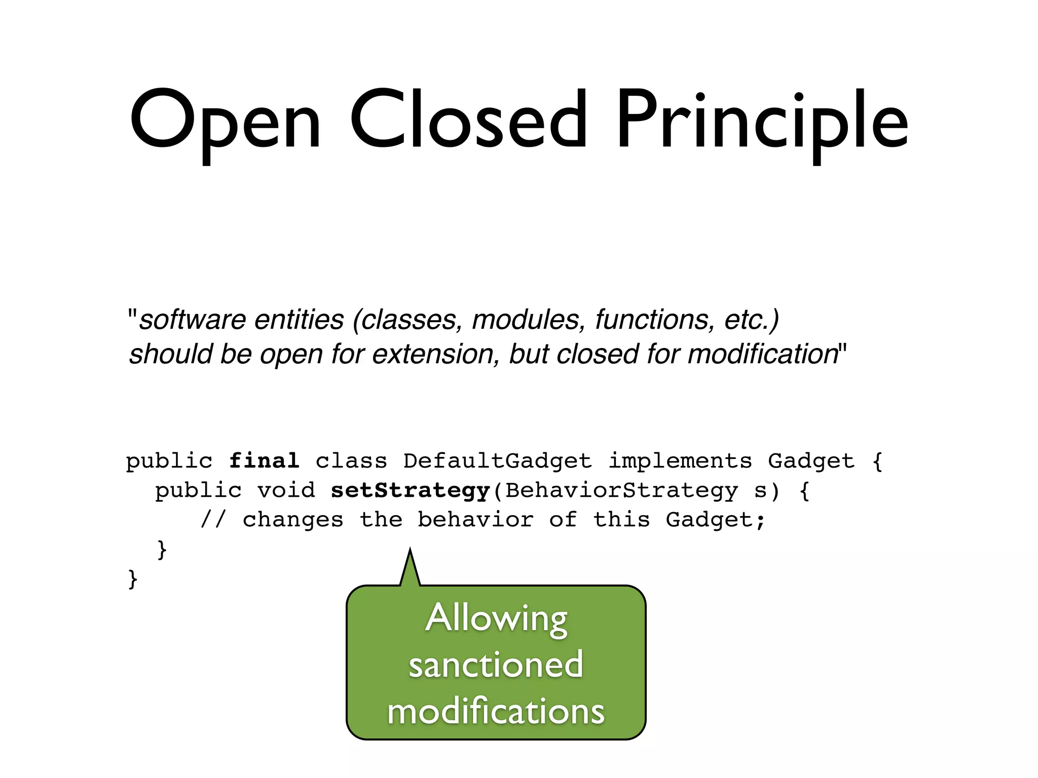 Open Closed Principle
"software entities (classes, modules, functions, etc.) !
should be open for extension, but closed for modiﬁcation"
public final class DefaultGadget implements Gadget {!
public void setStrategy(BehaviorStrategy s) {!
// changes the behavior of this Gadget;!
}!
}
Allowing
sanctioned
modiﬁcations
 