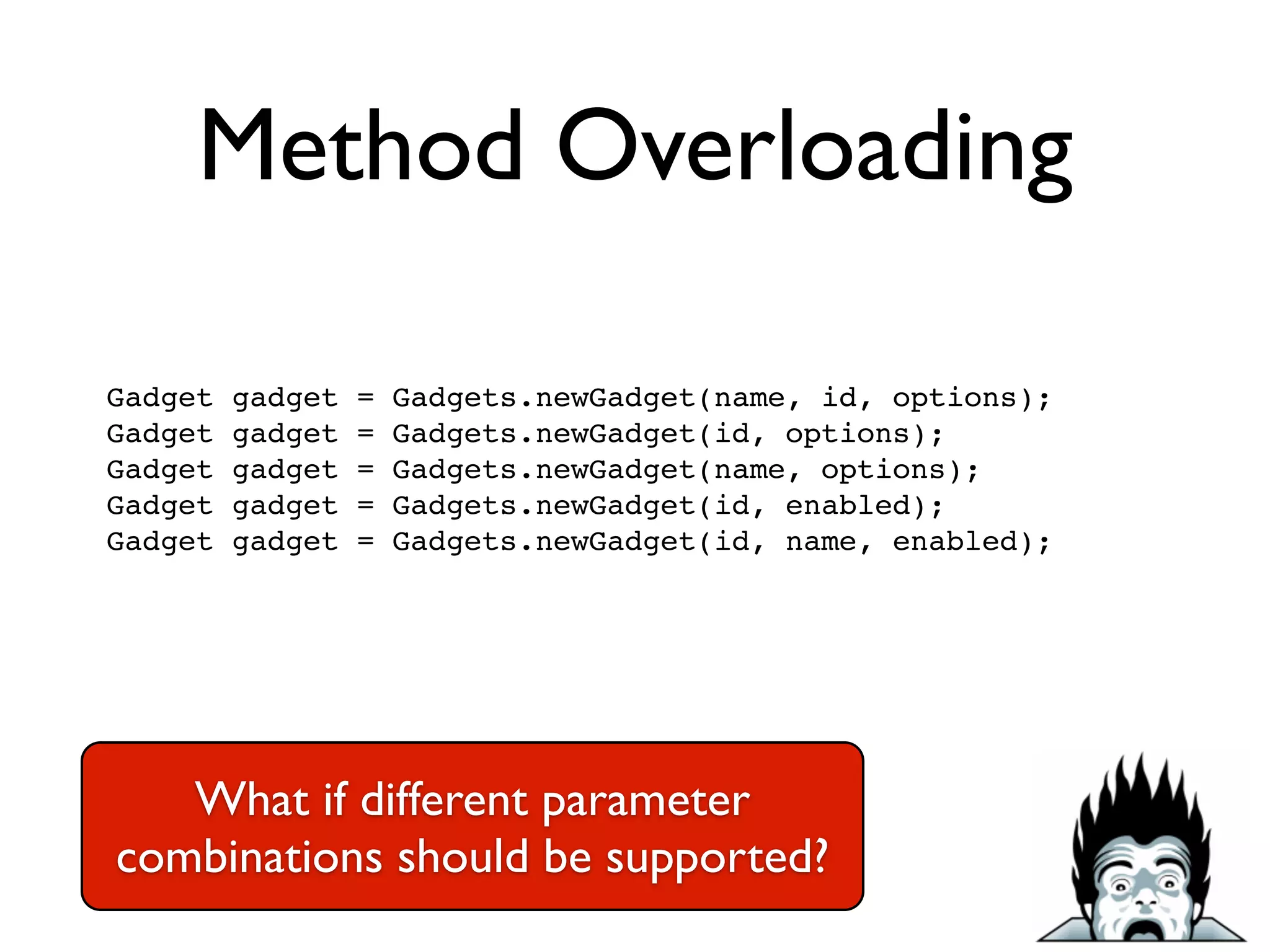 Method Overloading
Gadget gadget = Gadgets.newGadget(name, id, options);!
Gadget gadget = Gadgets.newGadget(id, options);!
Gadget gadget = Gadgets.newGadget(name, options);!
Gadget gadget = Gadgets.newGadget(id, enabled);!
Gadget gadget = Gadgets.newGadget(id, name, enabled);!
What if different parameter
combinations should be supported?
 