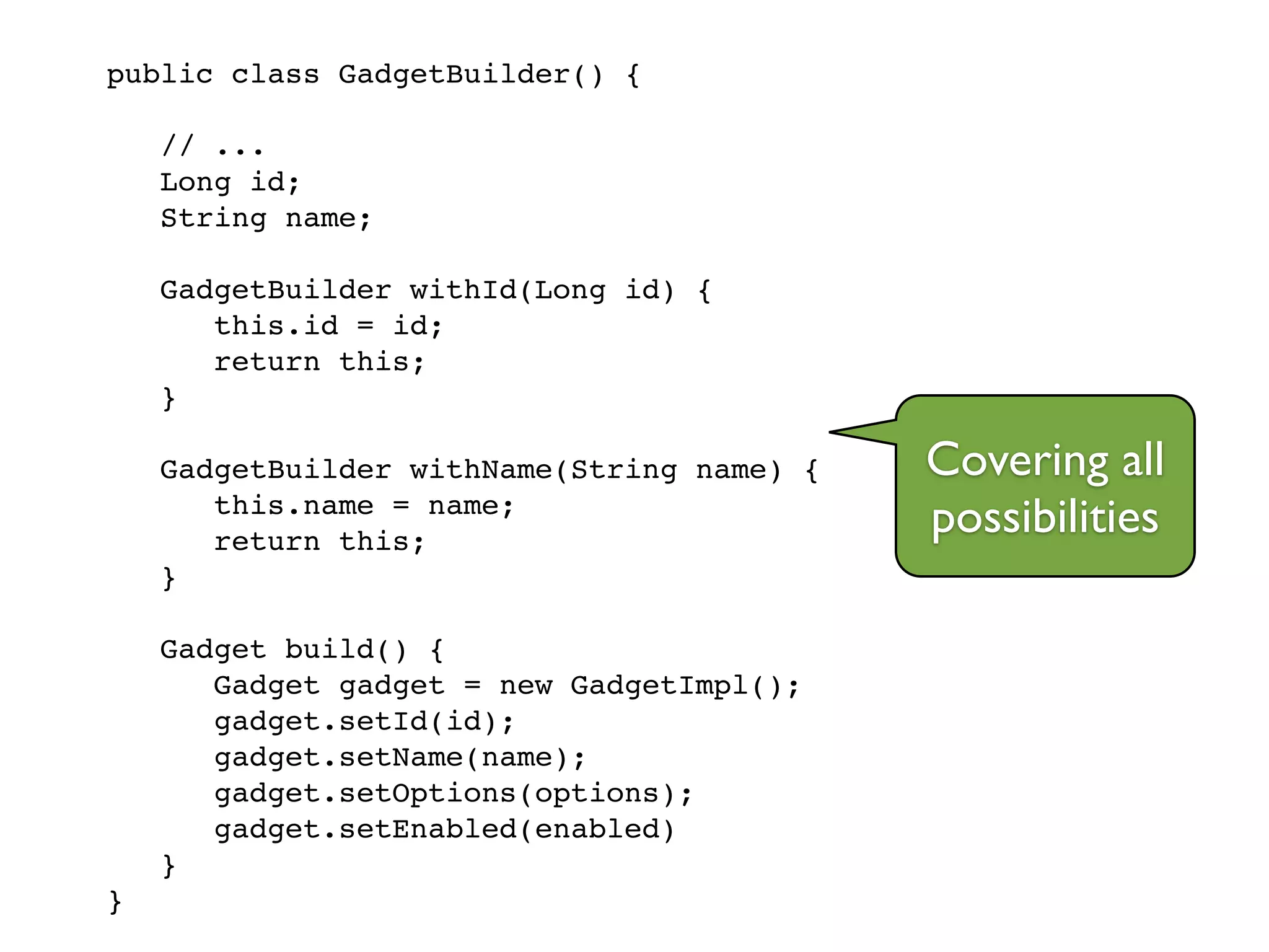 public class GadgetBuilder() {!
!
// ...!
Long id;!
String name;!
!
GadgetBuilder withId(Long id) {!
this.id = id;!
return this;!
}!
!
GadgetBuilder withName(String name) {!
this.name = name;!
return this;!
}!
!
Gadget build() {!
Gadget gadget = new GadgetImpl();!
gadget.setId(id);!
gadget.setName(name);!
gadget.setOptions(options);!
gadget.setEnabled(enabled)!
}!
}
Covering all
possibilities
 