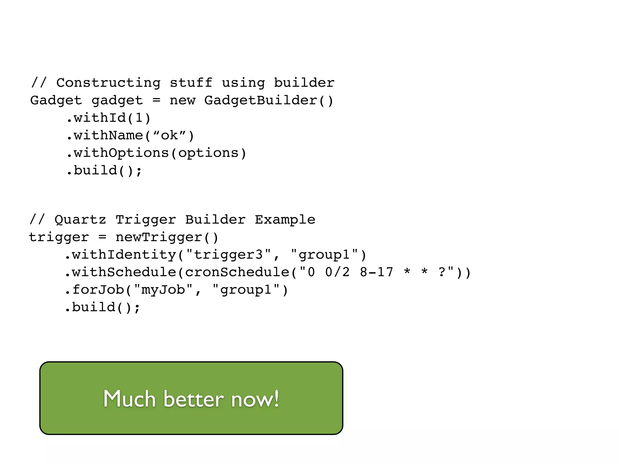 // Quartz Trigger Builder Example!
trigger = newTrigger()!
.withIdentity("trigger3", "group1")!
.withSchedule(cronSchedule("0 0/2 8-17 * * ?"))!
.forJob("myJob", "group1")!
.build();
// Constructing stuff using builder!
Gadget gadget = new GadgetBuilder()!
.withId(1)!
.withName(“ok”)!
.withOptions(options)!
.build();
Much better now!
 