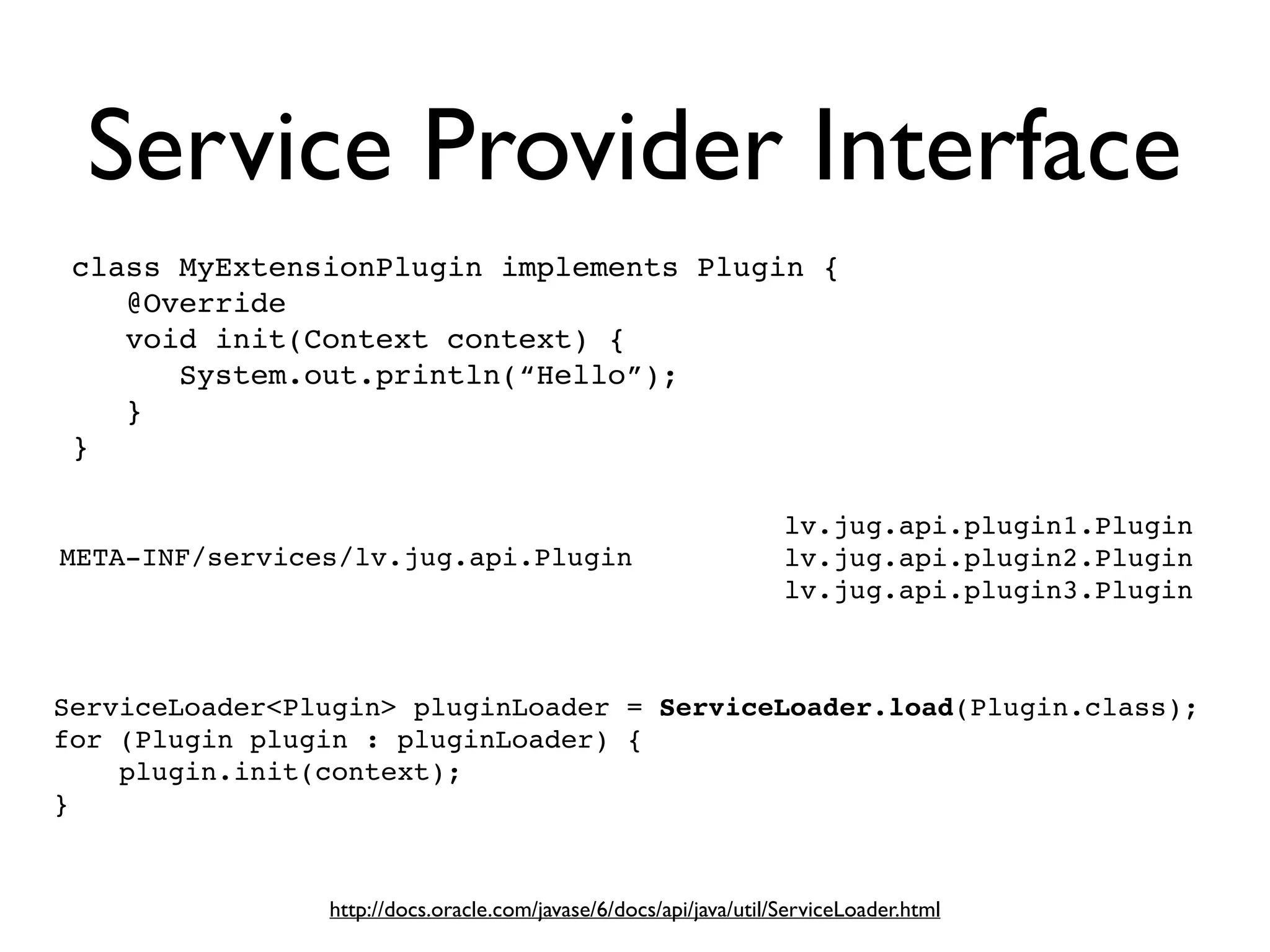 Service Provider Interface
http://docs.oracle.com/javase/6/docs/api/java/util/ServiceLoader.html
ServiceLoader<Plugin> pluginLoader = ServiceLoader.load(Plugin.class);!
for (Plugin plugin : pluginLoader) {!
plugin.init(context);!
}
META-INF/services/lv.jug.api.Plugin
lv.jug.api.plugin1.Plugin
lv.jug.api.plugin2.Plugin!
lv.jug.api.plugin3.Plugin
class MyExtensionPlugin implements Plugin {!
@Override!
void init(Context context) {!
System.out.println(“Hello”);!
}!
}
 