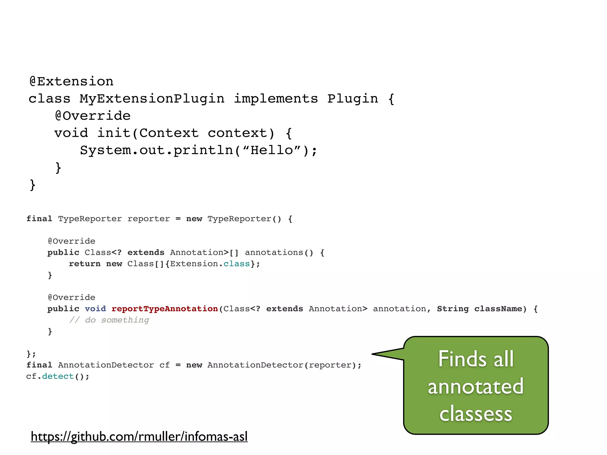 final TypeReporter reporter = new TypeReporter() {!
!
@Override!
public Class<? extends Annotation>[] annotations() {!
return new Class[]{Extension.class};!
}!
!
@Override!
public void reportTypeAnnotation(Class<? extends Annotation> annotation, String className) {!
// do something!
}!
!
};!
final AnnotationDetector cf = new AnnotationDetector(reporter);!
cf.detect();
@Extension!
class MyExtensionPlugin implements Plugin {!
@Override!
void init(Context context) {!
System.out.println(“Hello”);!
}!
}
Finds all
annotated
classess
https://github.com/rmuller/infomas-asl
 