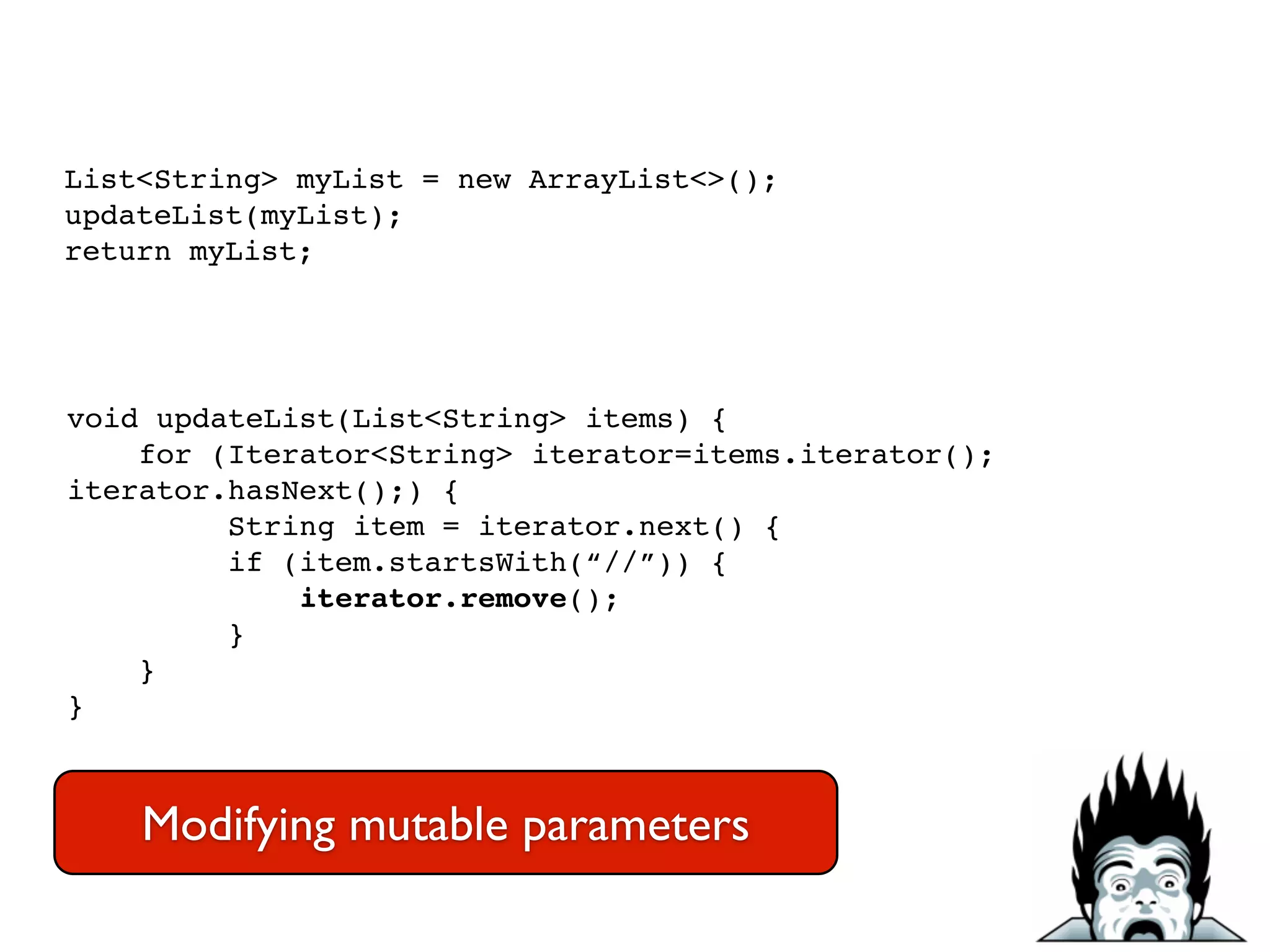 List<String> myList = new ArrayList<>();!
updateList(myList);!
return myList;
void updateList(List<String> items) {!
for (Iterator<String> iterator=items.iterator();
iterator.hasNext();) {!
String item = iterator.next() {!
if (item.startsWith(“//”)) {!
iterator.remove();!
}!
}!
}
Modifying mutable parameters
 