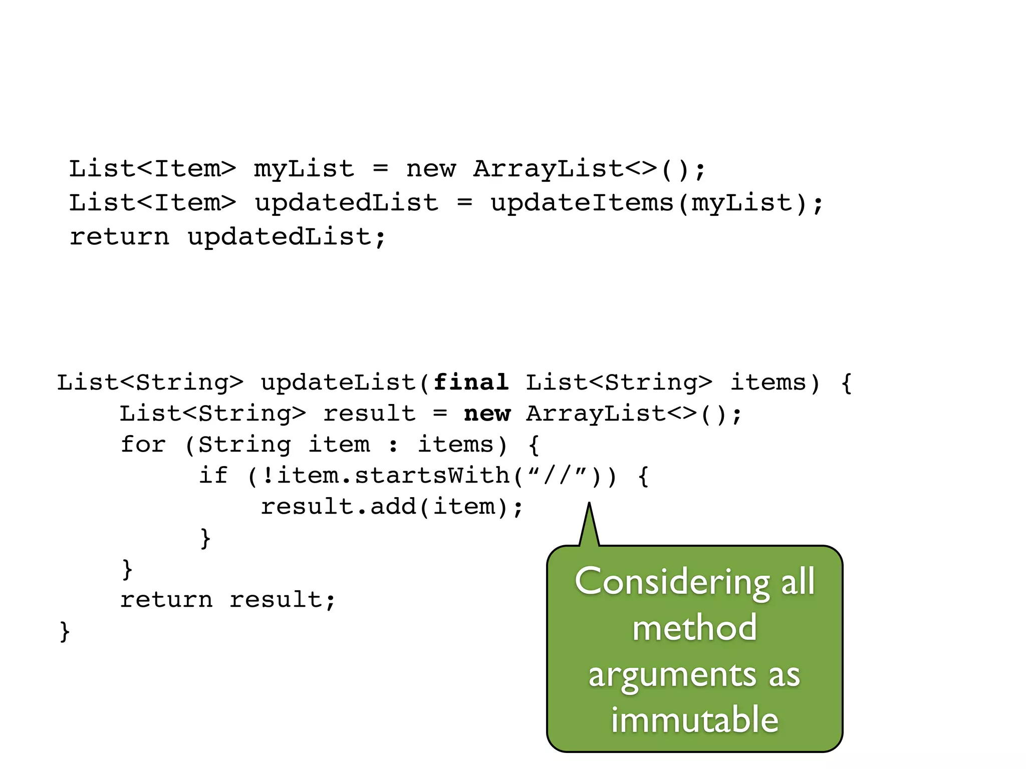 List<Item> myList = new ArrayList<>();!
List<Item> updatedList = updateItems(myList);!
return updatedList;
List<String> updateList(final List<String> items) {!
List<String> result = new ArrayList<>();!
for (String item : items) {!
if (!item.startsWith(“//”)) {!
result.add(item);!
}!
}!
return result;!
}
Considering all
method
arguments as
immutable
 
