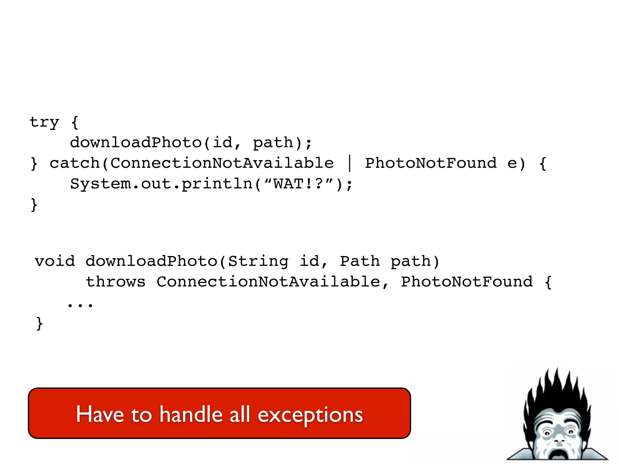 try {!
downloadPhoto(id, path);!
} catch(ConnectionNotAvailable | PhotoNotFound e) {!
System.out.println(“WAT!?”);!
}
void downloadPhoto(String id, Path path) !
throws ConnectionNotAvailable, PhotoNotFound {!
...!
}
Have to handle all exceptions
 