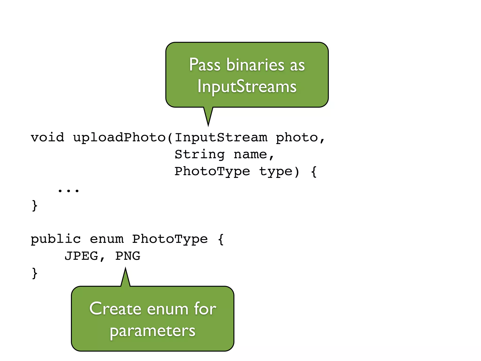 void uploadPhoto(InputStream photo,!
String name, !
PhotoType type) {!
...!
}!
!
public enum PhotoType {!
JPEG, PNG!
}
Pass binaries as
InputStreams
Create enum for
parameters
 