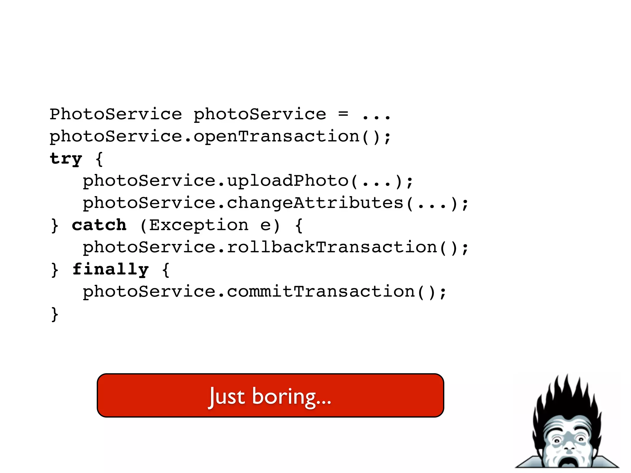 PhotoService photoService = ...!
photoService.openTransaction();!
try {!
photoService.uploadPhoto(...);!
photoService.changeAttributes(...);!
} catch (Exception e) {!
photoService.rollbackTransaction();!
} finally {!
photoService.commitTransaction();!
}
Just boring...
 