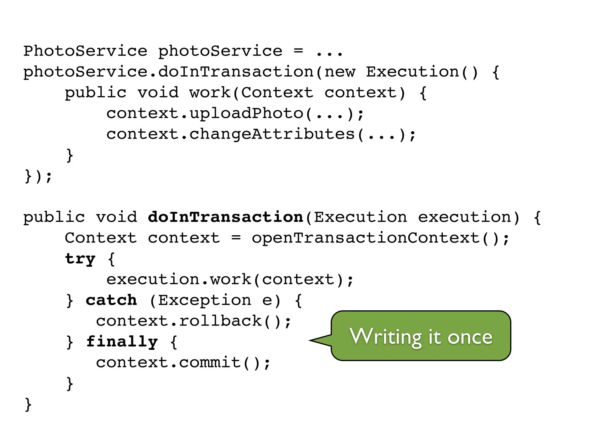 PhotoService photoService = ...!
photoService.doInTransaction(new Execution() {!
public void work(Context context) {!
context.uploadPhoto(...);!
context.changeAttributes(...);!
}!
});!
!
public void doInTransaction(Execution execution) {!
Context context = openTransactionContext();!
try {!
execution.work(context);!
} catch (Exception e) {!
context.rollback();!
} finally {!
context.commit();!
}!
}
Writing it once
 
