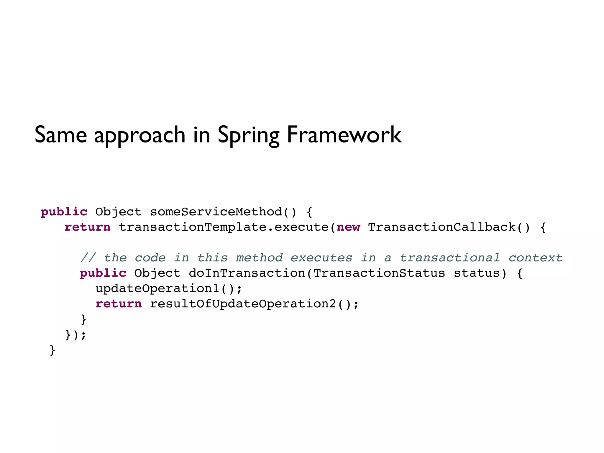 public Object someServiceMethod() {!
return transactionTemplate.execute(new TransactionCallback() {!
!
// the code in this method executes in a transactional context!
public Object doInTransaction(TransactionStatus status) {!
updateOperation1();!
return resultOfUpdateOperation2();!
}!
});!
}
Same approach in Spring Framework
 