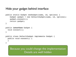 public static Gadget newGadget(name, id, options) {!
Gadget gadget = new DefaultGadget(name, id, options);!
gadget.connect();!
return gadget;!
}!
!
public interface Gadget {!
void connect();!
}!
!
public class DefaultGadget implements Gadget {!
public void connect() {!
}!
}
Hide your gadget behind interface
Because you could change the implementation	

Details are well hidden
 