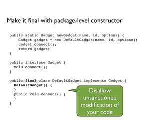 public static Gadget newGadget(name, id, options) {!
Gadget gadget = new DefaultGadget(name, id, options);!
gadget.connect();!
return gadget;!
}!
!
public interface Gadget {!
void connect();!
}!
!
public final class DefaultGadget implements Gadget {!
DefaultGadget() {!
}!
public void connect() {!
}!
}
Make it ﬁnal with package-level constructor
Disallow
unsanctioned
modiﬁcation of
your code
 