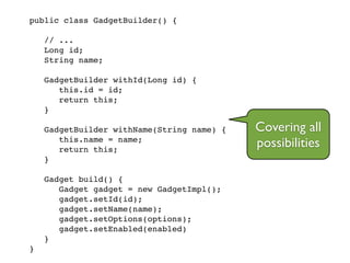 public class GadgetBuilder() {!
!
// ...!
Long id;!
String name;!
!
GadgetBuilder withId(Long id) {!
this.id = id;!
return this;!
}!
!
GadgetBuilder withName(String name) {!
this.name = name;!
return this;!
}!
!
Gadget build() {!
Gadget gadget = new GadgetImpl();!
gadget.setId(id);!
gadget.setName(name);!
gadget.setOptions(options);!
gadget.setEnabled(enabled)!
}!
}
Covering all
possibilities
 