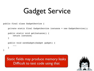 Gadget Service
public final class GadgetService {!
!
private static final GadgetService instance = new GadgetService();!
!
public static void getInstance() {!
return instance;!
}!
!
public void saveGadget(Gadget gadget) {!
...!
}!
}
Static ﬁelds may produce memory leaks	

Difﬁcult to test code using that
 