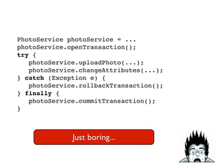 PhotoService photoService = ...!
photoService.openTransaction();!
try {!
photoService.uploadPhoto(...);!
photoService.changeAttributes(...);!
} catch (Exception e) {!
photoService.rollbackTransaction();!
} finally {!
photoService.commitTransaction();!
}
Just boring...
 
