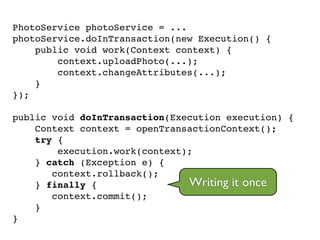 PhotoService photoService = ...!
photoService.doInTransaction(new Execution() {!
public void work(Context context) {!
context.uploadPhoto(...);!
context.changeAttributes(...);!
}!
});!
!
public void doInTransaction(Execution execution) {!
Context context = openTransactionContext();!
try {!
execution.work(context);!
} catch (Exception e) {!
context.rollback();!
} finally {!
context.commit();!
}!
}
Writing it once
 