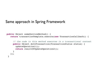 public Object someServiceMethod() {!
return transactionTemplate.execute(new TransactionCallback() {!
!
// the code in this method executes in a transactional context!
public Object doInTransaction(TransactionStatus status) {!
updateOperation1();!
return resultOfUpdateOperation2();!
}!
});!
}
Same approach in Spring Framework
 
