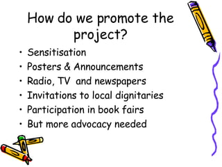 How do we promote the project? <ul><li>Sensitisation </li></ul><ul><li>Posters & Announcements </li></ul><ul><li>Radio, TV...