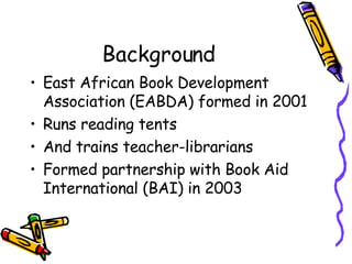 Background <ul><li>East African Book Development Association (EABDA) formed in 2001 </li></ul><ul><li>Runs reading tents <...