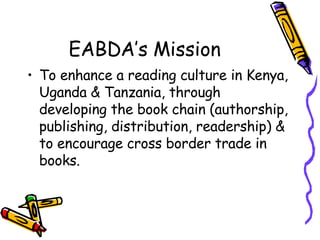EABDA’s Mission <ul><li>To enhance a reading culture in Kenya, Uganda & Tanzania, through developing the book chain (autho...