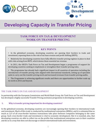 TASK FORCE ON TAX & DEVELOPMENT
WORK ON TRANSFER PRICING
In partnership with the European Commission and World Bank Group, the Task Force on Tax and Development
has developed a highly successful Transfer Pricing assistance programme in developing countries.
1. Why is transfer pricing important for developing countries?
In the globalised economy, developing countries are increasingly opening their borders to international trade
and investment. Much of this trade is conducted by multinational enterprises (MNEs), and it is estimated that as
much as 2/3 of all cross-border business transactions take place between companies belonging to the same
group. Such cross-border trade and investment is vital to economic development. But it is essential, also, that
developing countries are able to collect tax on the profits that multinational enterprises earn in their countries
and do so in a way that does not discourage or distort international trade and investment.
Developing Capacity in Transfer Pricing
Tax &
Development
KEY POINTS
• In the globalised economy, developing countries are opening their borders to trade and
investment, exposing them to the risk of tax base erosion and profit shifting (BEPS).
• Relatively few developing countries have fully effective transfer pricing regimes in place to deal
with risks arising from BEPS, which denies them essential tax revenue.
• In 2011, the OECD’s Task Force on Tax and Development began a programme of support for
developing countries seeking to implement or strengthen their transfer pricing rules.
• The programme has already had a significant impact in all countries of operation including the
introduction of transfer pricing rules aligned with international standards, setting up of specialist
units to carry out the transfer pricing work and increased revenues from transfer pricing audits.
• The Programme is achieving significant results and there are opportunities to further scale up
its work in 2016 and beyond.
1
THE TASK FORCE ON TAX AND DEVELOPMENT
 