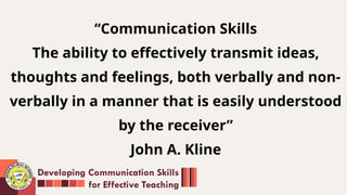 ‘‘Communication Skills
The ability to effectively transmit ideas,
thoughts and feelings, both verbally and non-
verbally in a manner that is easily understood
by the receiver”
John A. Kline
Developing Communication Skills
for Effective Teaching
 