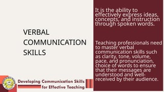 VERBAL
COMMUNICATION
SKILLS
It is the ability to
effectively express ideas,
concepts, and instruction
through spoken words.
Teaching professionals need
to master verbal
communication skills such
as clarity, tone, volume,
pace, and pronunciation,
choice of words to ensure
that their messages are
understood and well-
received by their audience.
Developing Communication Skills
for Effective Teaching
 