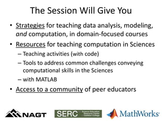 The Session Will Give You
• Strategies for teaching data analysis, modeling,
and computation, in domain-focused courses
• Resources for teaching computation in Sciences
– Teaching activities (with code)
– Tools to address common challenges conveying
computational skills in the Sciences
– with MATLAB
• Access to a community of peer educators
http://serc.carleton.edu/NAGTWorkshops/data_models/matlab16/index.html
 