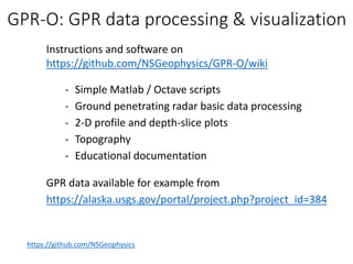 Instructions and software on
https://github.com/NSGeophysics/GPR-O/wiki
- Simple Matlab / Octave scripts
- Ground penetrating radar basic data processing
- 2-D profile and depth-slice plots
- Topography
- Educational documentation
GPR data available for example from
https://alaska.usgs.gov/portal/project.php?project_id=384
https://github.com/NSGeophysics
GPR-O: GPR data processing & visualization
 