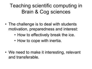 Teaching scientific computing in
Brain & Cog sciences
• The challenge is to deal with students
motivation, preparedness and interest:
• How to effectively break the ice.
• How to cope with inertia.
• We need to make it interesting, relevant
and transferable.
 