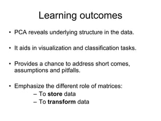 Learning outcomes
• PCA reveals underlying structure in the data.
• It aids in visualization and classification tasks.
• Provides a chance to address short comes,
assumptions and pitfalls.
• Emphasize the different role of matrices:
– To store data
– To transform data
 