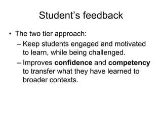 Student’s feedback
• The two tier approach:
– Keep students engaged and motivated
to learn, while being challenged.
– Improves confidence and competency
to transfer what they have learned to
broader contexts.
 