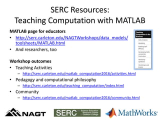 SERC Resources:
Teaching Computation with MATLAB
MATLAB page for educators
• http://serc.carleton.edu/NAGTWorkshops/data_models/
toolsheets/MATLAB.html
• And researchers, too
Workshop outcomes
• Teaching Activities
– http://serc.carleton.edu/matlab_computation2016/activities.html
• Pedagogy and computational philosophy
– http://serc.carleton.edu/teaching_computation/index.html
• Community
– http://serc.carleton.edu/matlab_computation2016/community.html
 