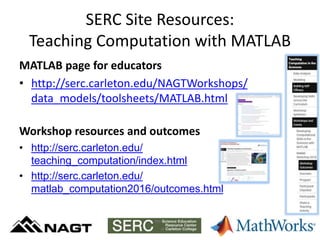 SERC Site Resources:
Teaching Computation with MATLAB
MATLAB page for educators
• http://serc.carleton.edu/NAGTWorkshops/
data_models/toolsheets/MATLAB.html
Workshop resources and outcomes
• http://serc.carleton.edu/
teaching_computation/index.html
• http://serc.carleton.edu/
matlab_computation2016/outcomes.html
 