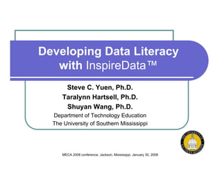 Developing Data Literacy
   with InspireData™
      Steve C. Yuen, Ph.D.
     Taralynn Hartsell, Ph.D.
      Shuyan Wang, Ph.D.
  Department of Technology Education
  The University of Southern Mississippi




     MECA 2008 conference, Jackson, Mississippi, January 30, 2008