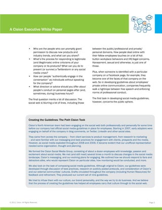 A Cision Executive White Paper



                        •	 Who are the people who can promptly grant                between the public/professional and private/
                           permission to discuss new products and                   personal domains. How people deal online with
                           industry trends, and what can you share?                 their fellow employees touches on a lot of hot-
                        •	 What’s the process for responding to legitimate          button workplace behaviors and HR/legal concerns.
                           (and illegitimate) online criticisms of your             Harassment, sexual and otherwise, is just one of
                           company or its products? What can you do to              those.
                           prevent (or survive) a Twitterstorm or any social
                           media crisis?                                            Plus, when someone is identified with a particular
                        •	 How can people “authentically engage in the              company on a Facebook page, for example, they
                           conversation” as individuals without speaking            become one of the faces of that company on the
                           for the company?                                         web. So in developing guidelines about employees’
                        •	 What direction or advice should you offer about          private online communication, companies frequently
                           people’s conduct on personal pages after (and,           walk a tightrope between free speech and enforcing
                           sometimes, during) business hours?                       norms of professional conduct.

                        The final question merits a lot of discussion. The          The first task in developing social media guidelines,
                        social web is blurring a lot of lines, including those      however, concerns the public sphere.




                        Creating the Guidelines: The Path Cision Took
                        Cision’s North American team had been engaging on the social web both professionally and personally for some time
                        before our company had official social media guidelines in place for employees. Starting in 2007, early adopters were
                        engaging on behalf of the company in blog comments, on Twitter, LinkedIn and other social sites.

                        They came from across the company – from client services to product management, from research to marketing
                        – and were familiar with our messaging and best practices for engagement with clients, prospects and the media.
                        However, as social media exploded throughout 2008 and 2009, it became evident that our unofficial representation
                        needed some organization, thought and planning.

                        We formed the Cision Social Media Group, consisting of about a dozen employees with knowledge, passion and
                        excitement about social media. We met (and still meet) several times a month to discuss changes in the social media
                        landscape, Cision’s messaging, and our evolving plans for engaging. We outlined how we should respond to fans and
                        detractors alike, who would represent Cision on particular sites, how monitoring would be conducted, and more.

                        We also took on the task of composing social media guidelines. Although original to Cision, our guidelines were
                        developed through discussion of best practices, research on publicly posted protocols, and consideration of Cision’s
                        and our external communities’ cultures. Drafts circulated throughout the company (including Human Resources) for
                        feedback and refinement. They produced our current set of nine guidelines.

                        We tried to infuse them with our culture, our brand personality, and the way we try to do business. And we believe
                        that the process of creating the guidelines has helped all employees carry that culture through to the social web.




© 2011, Cision. All Rights Reserved.                                                                                                         Page 3
 