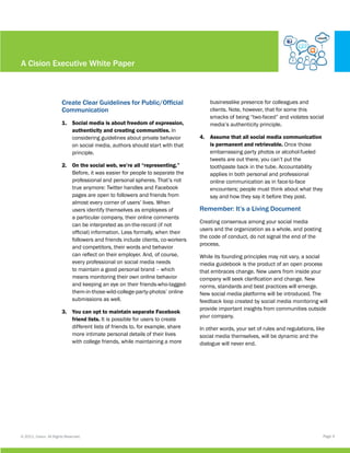 A Cision Executive White Paper



                        Create Clear Guidelines for Public/Official                 businesslike presence for colleagues and
                        Communication                                               clients. Note, however, that for some this
                                                                                    smacks of being “two-faced” and violates social
                        1.	 Social media is about freedom of expression,            media’s authenticity principle.
                            authenticity and creating communities. In
                            considering guidelines about private behavior       4.	 Assume that all social media communication
                            on social media, authors should start with that         is permanent and retrievable. Once those
                            principle.                                              embarrassing party photos or alcohol-fueled
                                                                                    tweets are out there, you can’t put the
                        2.	 On the social web, we’re all “representing.”            toothpaste back in the tube. Accountability
                            Before, it was easier for people to separate the        applies in both personal and professional
                            professional and personal spheres. That’s not           online communication as in face-to-face
                            true anymore: Twitter handles and Facebook              encounters; people must think about what they
                            pages are open to followers and friends from            say and how they say it before they post.
                            almost every corner of users’ lives. When
                            users identify themselves as employees of           Remember: It’s a Living Document
                            a particular company, their online comments
                                                                                Creating consensus among your social media
                            can be interpreted as on-the-record (if not
                                                                                users and the organization as a whole, and posting
                            official) information. Less formally, when their
                                                                                the code of conduct, do not signal the end of the
                            followers and friends include clients, co-workers
                                                                                process.
                            and competitors, their words and behavior
                            can reflect on their employer. And, of course,      While its founding principles may not vary, a social
                            every professional on social media needs            media guidebook is the product of an open process
                            to maintain a good personal brand – which           that embraces change. New users from inside your
                            means monitoring their own online behavior          company will seek clarification and change. New
                            and keeping an eye on their friends-who-tagged-     norms, standards and best practices will emerge.
                            them-in-those-wild-college-party-photos’ online     New social media platforms will be introduced. The
                            submissions as well.                                feedback loop created by social media monitoring will
                                                                                provide important insights from communities outside
                        3.	 You can opt to maintain separate Facebook
                                                                                your company.
                            friend lists. It is possible for users to create
                            different lists of friends to, for example, share   In other words, your set of rules and regulations, like
                            more intimate personal details of their lives       social media themselves, will be dynamic and the
                            with college friends, while maintaining a more      dialogue will never end.




© 2011, Cision. All Rights Reserved.                                                                                                  Page 4
 