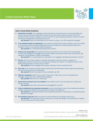 A Cision Executive White Paper




                      Cision’s Social Media Guidelines
                      1.	 Social sites are public. Your messages on the social web can be read by anyone. You are searchable and
                          what you say can spread and stays online forever. Use common sense. Presume that even if you don’t
                          identify yourself as a Cision employee on a particular site, the vast and growing repository of data on the web
                          will make you identifiable to outside parties as such.
                          	    Ask yourself: Would I be comfortable with my mother, my boss, or our CEO reading this message?

                      2.	 If you identify yourself, be professional. If you choose to include Cision as your employer in your bio or profile
                          on a social site, conduct yourself professionally there. Be transparent and identify yourself clearly as an
                          employee of Cision in any business-related discussions.
                          	    Ask yourself: Am I misrepresenting myself and/or Cision?

                      3.	 Embrace your personality. Be yourself and feel free to say what is on your mind, but do so respectfully.
                          Connect with colleagues and engage with the public relations community. Provide value, share content, ask
                          questions, and participate in industry conversations.
                          	   Ask yourself: Am I contributing to the conversation in an engaging, interesting and productive manner?

                      4.	 Be nice. Don’t vent, bash or poke fun at people, businesses, companies, brands, competitors, or
                          geographical locations. Do feel free to ask questions and share your opinion in a respectful manner. Think
                          before posting and when in doubt, don’t hit “Send.”
                          	   Ask yourself: Will this message offend anyone, especially a client or potential client?

                      5.	 Don’t sell. Social networks are great places to identify point-of-need opportunities and generate sales leads,
                          but they are not venues for your sales pitch.
                          	    Ask yourself: Would I be annoyed if I saw a competitor say this?

                      6.	 Mind the competitors. Watch them, but don’t harass them. Follow them, but do not republish their
                          messages. Always view bios or profiles before engaging.
                          	  Ask yourself: With whom am I interacting?

                      7.	 Be the first to respond to your own mistakes. If you make an error, be up front about your mistake and
                          correct it quickly.
                          	   Ask yourself: Have I been honest about and apologized for my error?

                      8.	 Protect confidential and proprietary information. Social computing blurs many of the traditional boundaries
                          between internal and external communications. Be mindful of the difference.
                          	   Ask yourself: Am I sharing information that is potentially proprietary, a trade secret, or sensitive business
                          	   practice or strategy?

                      9.	 Don’t forget your day job. Make sure that your online activities do not interfere with your job.
                          	   Ask yourself: If I’m using work time for a discussion via social technologies, is this discussion in keeping		
                          	   with the performance of my job duties?




                                                                                                                                 CISION US, INC.
                                                                      332 SOUTH MICHIGAN AVENUE CHICAGO, IL 60604 866.639.5090 US.CISION.COM

                                                                                                                             CISION CANADA INC.
© 2011, Cision. All Rights Reserved.                                  1100-150 FERRAND DRIVE TORONTO, ON M3C 3E5 877.269.3367 CA.CISION.COM
 