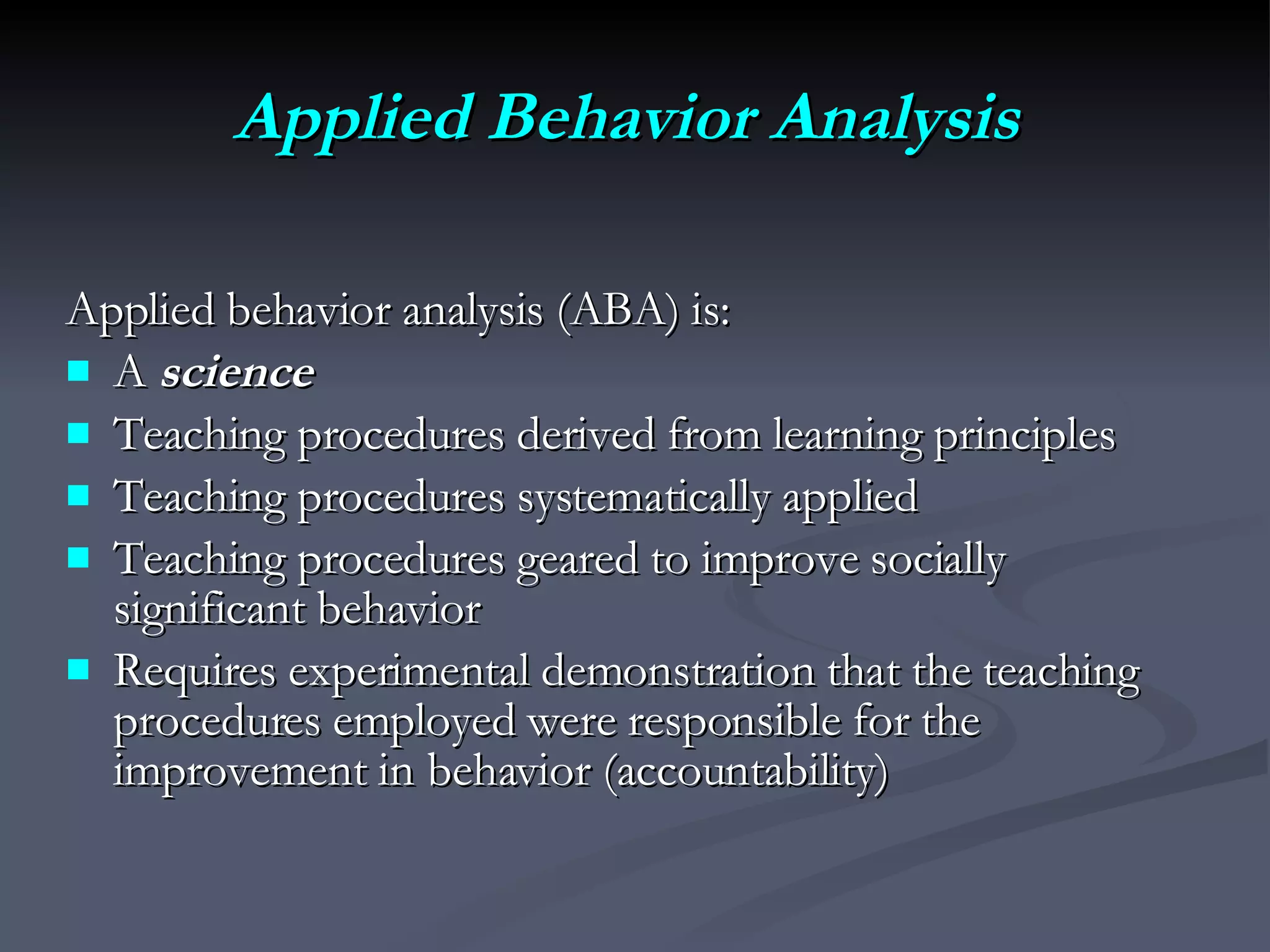Applied Behavior Analysis   Applied behavior analysis (ABA) is: A  science   Teaching procedures derived from learning principles  Teaching procedures systematically applied Teaching procedures geared to improve socially significant behavior Requires experimental demonstration that the teaching  procedures employed were responsible for the improvement in behavior (accountability) 